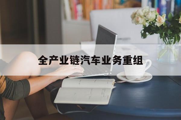 阜新市全产业链汽车业务重组(全产业链汽车业务重组的意义)